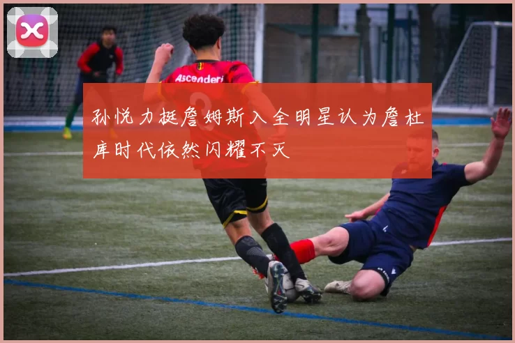 孙悦力挺詹姆斯入全明星认为詹杜库时代依然闪耀不灭