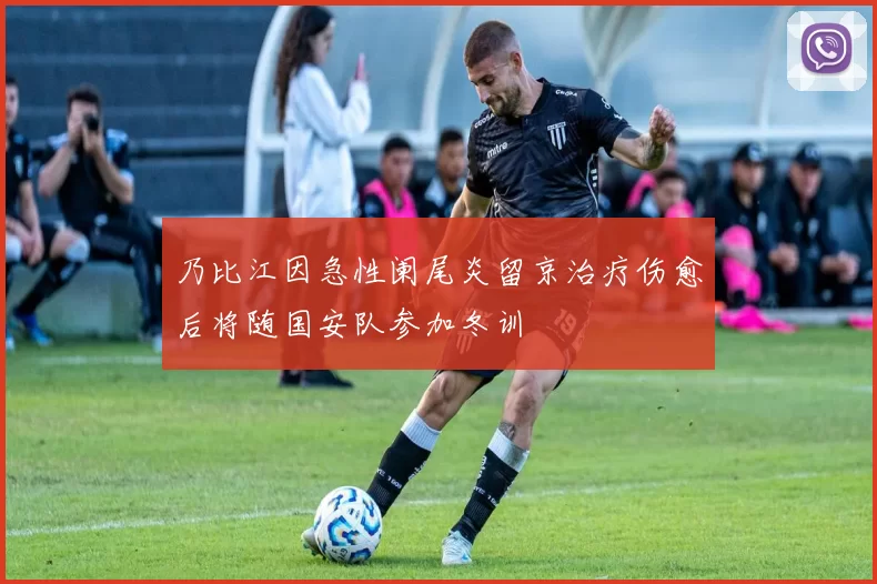 乃比江因急性阑尾炎留京治疗伤愈后将随国安队参加冬训