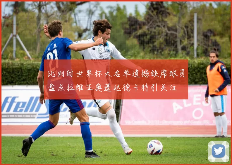 比利时世界杯大名单遗憾缺席球员盘点拉维亚奥蓬达德卡特引关注