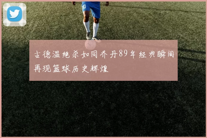 古德温绝杀如同乔丹89年经典瞬间再现篮球历史辉煌