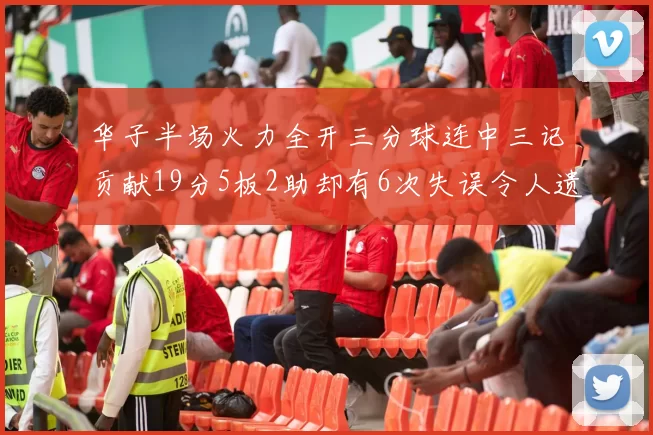 华子半场火力全开三分球连中三记贡献19分5板2助却有6次失误令人遗憾
