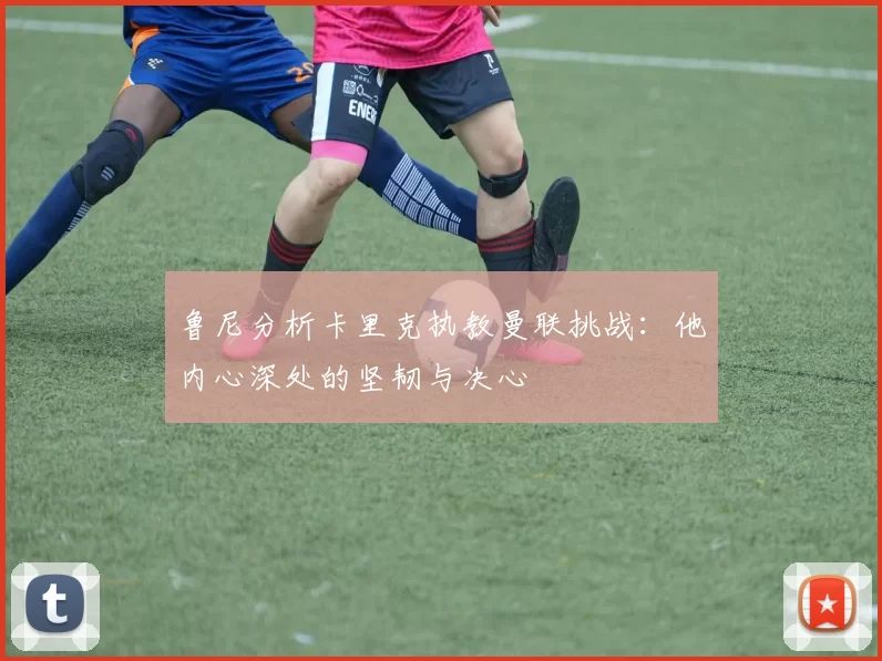 鲁尼分析卡里克执教曼联挑战：他内心深处的坚韧与决心