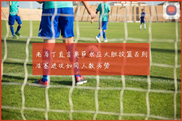老马丁直言奥萨尔应大胆投篮否则活塞进攻如同人数劣势