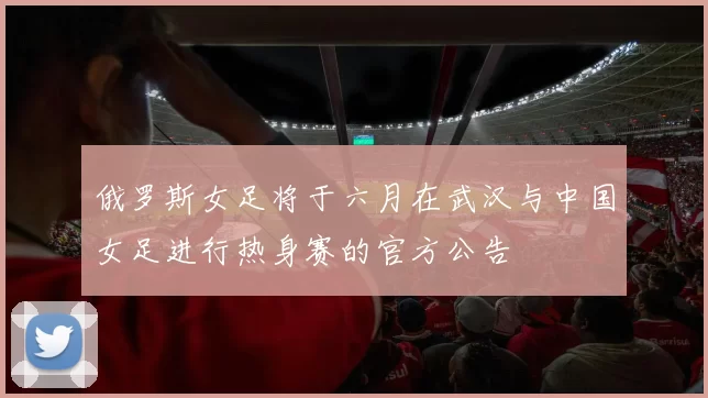 俄罗斯女足将于六月在武汉与中国女足进行热身赛的官方公告