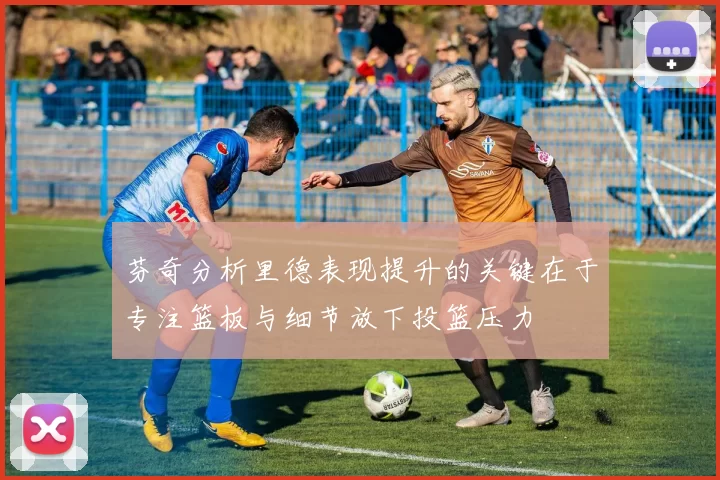 芬奇分析里德表现提升的关键在于专注篮板与细节放下投篮压力